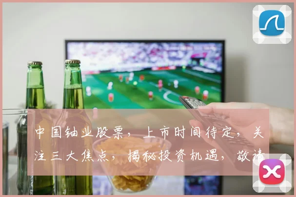 中国铀业股票，上市时间待定，关注三大焦点，揭秘投资机遇，敬请期待