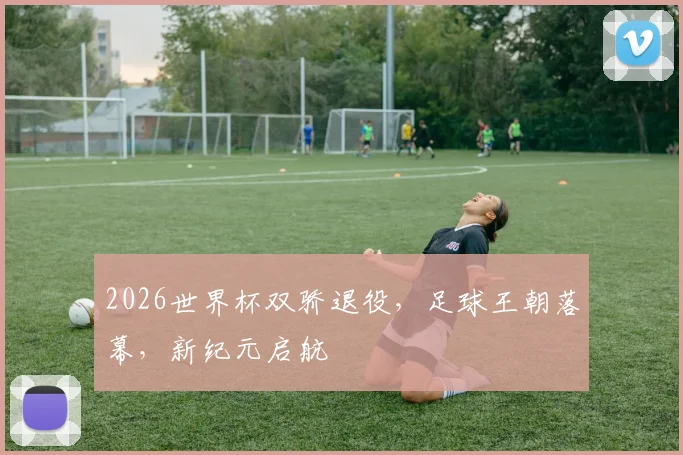 2026世界杯双骄退役，足球王朝落幕，新纪元启航