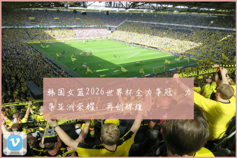 韩国女篮2026世界杯全力争冠，力争亚洲荣耀，再创辉煌