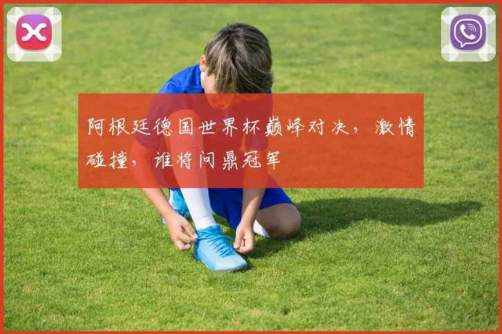阿根廷德国世界杯巅峰对决，激情碰撞，谁将问鼎冠军
